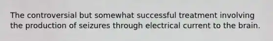 The controversial but somewhat successful treatment involving the production of seizures through electrical current to the brain.