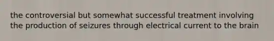 the controversial but somewhat successful treatment involving the production of seizures through electrical current to the brain