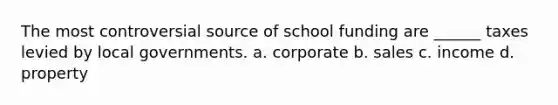 The most controversial source of school funding are ______ taxes levied by local governments. a. corporate b. sales c. income d. property