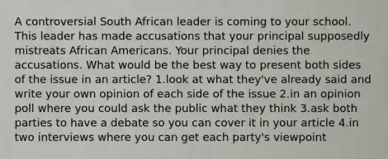 A controversial South African leader is coming to your school. This leader has made accusations that your principal supposedly mistreats African Americans. Your principal denies the accusations. What would be the best way to present both sides of the issue in an article? 1.look at what they've already said and write your own opinion of each side of the issue 2.in an opinion poll where you could ask the public what they think 3.ask both parties to have a debate so you can cover it in your article 4.in two interviews where you can get each party's viewpoint