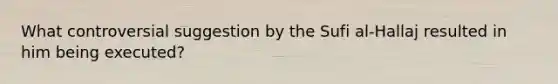What controversial suggestion by the Sufi al-Hallaj resulted in him being executed?