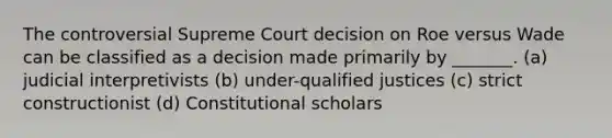 The controversial Supreme Court decision on Roe versus Wade can be classified as a decision made primarily by _______. (a) judicial interpretivists (b) under-qualified justices (c) strict constructionist (d) Constitutional scholars