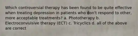 Which controversial therapy has been found to be quite effective when treating depression in patients who don't respond to other, more acceptable treatments? a. Phototherapy b. Electroconvulsive therapy (ECT) c. Tricyclics d. all of the above are correct