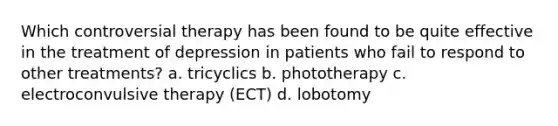 Which controversial therapy has been found to be quite effective in the treatment of depression in patients who fail to respond to other treatments? a. tricyclics b. phototherapy c. electroconvulsive therapy (ECT) d. lobotomy