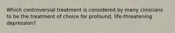 Which controversial treatment is considered by many clinicians to be the treatment of choice for profound, life-threatening depression?