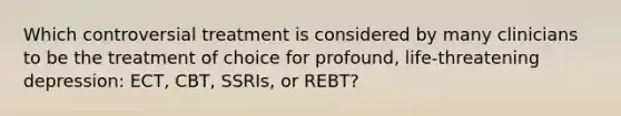 Which controversial treatment is considered by many clinicians to be the treatment of choice for profound, life-threatening depression: ECT, CBT, SSRIs, or REBT?