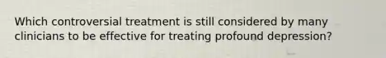 Which controversial treatment is still considered by many clinicians to be effective for treating profound depression?