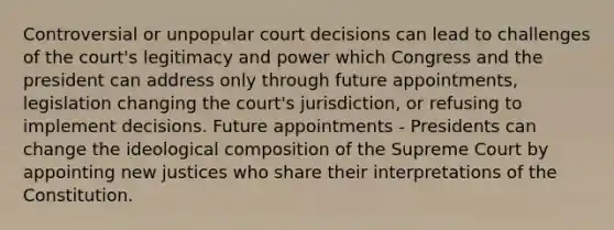 Controversial or unpopular court decisions can lead to challenges of the court's legitimacy and power which Congress and the president can address only through future appointments, legislation changing the court's jurisdiction, or refusing to implement decisions. Future appointments - Presidents can change the ideological composition of the Supreme Court by appointing new justices who share their interpretations of the Constitution.