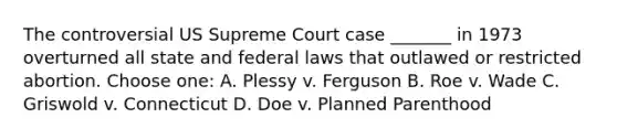 The controversial US Supreme Court case _______ in 1973 overturned all state and federal laws that outlawed or restricted abortion. Choose one: A. Plessy v. Ferguson B. Roe v. Wade C. Griswold v. Connecticut D. Doe v. Planned Parenthood