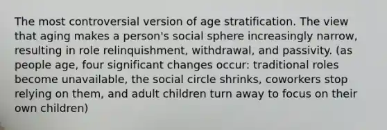 The most controversial version of age stratification. The view that aging makes a person's social sphere increasingly narrow, resulting in role relinquishment, withdrawal, and passivity. (as people age, four significant changes occur: traditional roles become unavailable, the social circle shrinks, coworkers stop relying on them, and adult children turn away to focus on their own children)