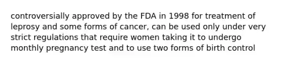 controversially approved by the FDA in 1998 for treatment of leprosy and some forms of cancer, can be used only under very strict regulations that require women taking it to undergo monthly pregnancy test and to use two forms of birth control