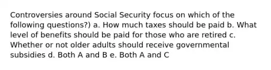 Controversies around Social Security focus on which of the following questions?) a. How much taxes should be paid b. What level of benefits should be paid for those who are retired c. Whether or not older adults should receive governmental subsidies d. Both A and B e. Both A and C