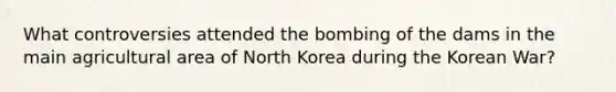 What controversies attended the bombing of the dams in the main agricultural area of North Korea during the Korean War?