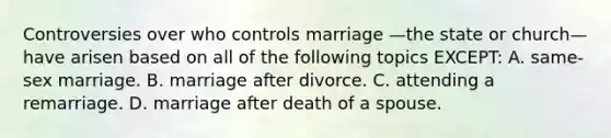 Controversies over who controls marriage —the state or church—have arisen based on all of the following topics EXCEPT: A. same-sex marriage. B. marriage after divorce. C. attending a remarriage. D. marriage after death of a spouse.