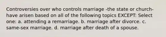 Controversies over who controls marriage -the state or church-have arisen based on all of the following topics EXCEPT: Select one: a. attending a remarriage. b. marriage after divorce. c. same-sex marriage. d. marriage after death of a spouse.