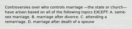 Controversies over who controls marriage —the state or church—have arisen based on all of the following topics EXCEPT: A. same-sex marriage. B. marriage after divorce. C. attending a remarriage. D. marriage after death of a spouse