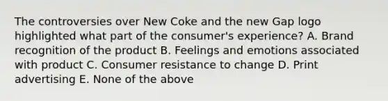 The controversies over New Coke and the new Gap logo highlighted what part of the consumer's experience? A. Brand recognition of the product B. Feelings and emotions associated with product C. Consumer resistance to change D. Print advertising E. None of the above