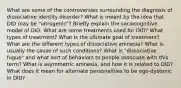 What are some of the controversies surrounding the diagnosis of dissociative identity disorder? What is meant by the idea that DID may be "iatrogenic"? Briefly explain the sociocognitive model of DID. What are some treatments used for DID? What types of treatment? What is the ultimate goal of treatment? What are the different types of dissociative amnesia? What is usually the cause of such conditions? What is "dissociative fugue" and what sort of behaviors to people associate with this term? What is asymmetric amnesia, and how it is related to DID? What does it mean for alternate personalities to be ego-dystonic in DID?