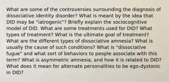 What are some of the controversies surrounding the diagnosis of dissociative identity disorder? What is meant by the idea that DID may be "iatrogenic"? Briefly explain the sociocognitive model of DID. What are some treatments used for DID? What types of treatment? What is the ultimate goal of treatment? What are the different types of dissociative amnesia? What is usually the cause of such conditions? What is "dissociative fugue" and what sort of behaviors to people associate with this term? What is asymmetric amnesia, and how it is related to DID? What does it mean for alternate personalities to be ego-dystonic in DID?