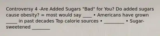 Controversy 4 -Are Added Sugars "Bad" for You? Do added sugars cause obesity? = most would say ____ • Americans have grown _____ in past decades Top calorie sources • _________ • Sugar-sweetened ________