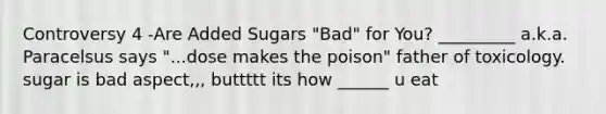 Controversy 4 -Are Added Sugars "Bad" for You? _________ a.k.a. Paracelsus says "...dose makes the poison" father of toxicology. sugar is bad aspect,,, buttttt its how ______ u eat