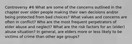 Controversy #6 What are some of the concerns outlined in the chapter over older people making their own decisions and/or being protected from bad choices? What values and concerns are often in conflict? Who are the most frequent perpetrators of elder abuse and neglect? What are the risk factors for an (elder) abuse situation? In general, are elders more or less likely to be victims of crime than other age groups?