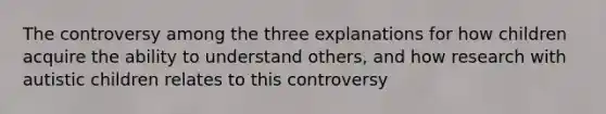 The controversy among the three explanations for how children acquire the ability to understand others, and how research with autistic children relates to this controversy