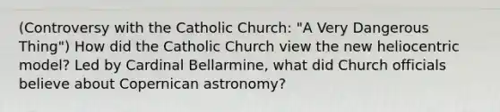 (Controversy with the Catholic Church: "A Very Dangerous Thing") How did the Catholic Church view the new heliocentric model? Led by Cardinal Bellarmine, what did Church officials believe about Copernican astronomy?