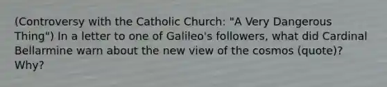 (Controversy with the Catholic Church: "A Very Dangerous Thing") In a letter to one of Galileo's followers, what did Cardinal Bellarmine warn about the new view of the cosmos (quote)? Why?