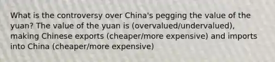 What is the controversy over​ China's pegging the value of the​ yuan? The value of the yuan is (overvalued/undervalued), making Chinese exports (cheaper/more expensive) and imports into China (cheaper/more expensive)