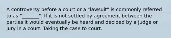 A controversy before a court or a "lawsuit" is commonly referred to as "_______". If it is not settled by agreement between the parties it would eventually be heard and decided by a judge or jury in a court. Taking the case to court.