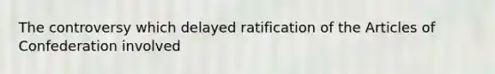 The controversy which delayed ratification of the Articles of Confederation involved