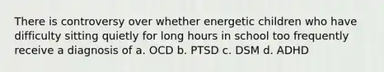 There is controversy over whether energetic children who have difficulty sitting quietly for long hours in school too frequently receive a diagnosis of a. OCD b. PTSD c. DSM d. ADHD