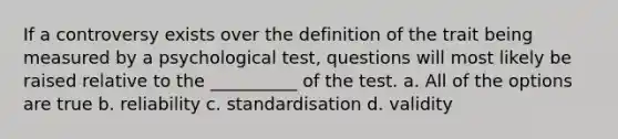 If a controversy exists over the definition of the trait being measured by a psychological test, questions will most likely be raised relative to the __________ of the test. a. All of the options are true b. reliability c. standardisation d. validity