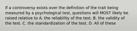 If a controversy exists over the definition of the trait being measured by a psychological test, questions will MOST likely be raised relative to A. the reliability of the test. B. the validity of the test. C. the standardization of the test. D. All of these ​