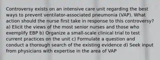 Controversy exists on an intensive care unit regarding the best ways to prevent ventilator-associated pneumonia (VAP). What action should the nurse first take in response to this controversy? a) Elicit the views of the most senior nurses and those who exemplify EBP b) Organize a small-scale clinical trial to test current practices on the unit c) Formulate a question and conduct a thorough search of the existing evidence d) Seek input from physicians with expertise in the area of VAP