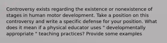 Controversy exists regarding the existence or nonexistence of stages in human motor development. Take a position on this controversy and write a specific defense for your position. What does it mean if a physical educator uses " developmentally appropriate " teaching practices? Provide some examples