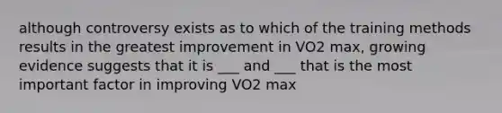 although controversy exists as to which of the training methods results in the greatest improvement in VO2 max, growing evidence suggests that it is ___ and ___ that is the most important factor in improving VO2 max