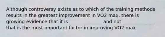 Although controversy exists as to which of the training methods results in the greatest improvement in VO2 max, there is growing evidence that it is ______________ and not ______________ that is the most important factor in improving VO2 max