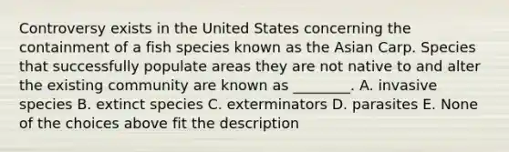 Controversy exists in the United States concerning the containment of a fish species known as the Asian Carp. Species that successfully populate areas they are not native to and alter the existing community are known as ________. A. invasive species B. extinct species C. exterminators D. parasites E. None of the choices above fit the description