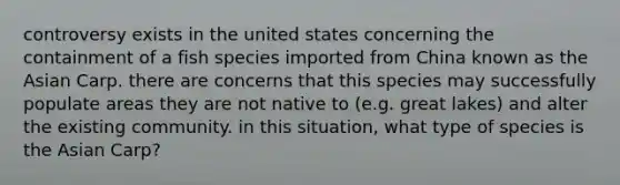 controversy exists in the united states concerning the containment of a fish species imported from China known as the Asian Carp. there are concerns that this species may successfully populate areas they are not native to (e.g. great lakes) and alter the existing community. in this situation, what type of species is the Asian Carp?