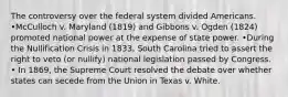 The controversy over the federal system divided Americans. •McCulloch v. Maryland (1819) and Gibbons v. Ogden (1824) promoted national power at the expense of state power. •During the Nullification Crisis in 1833, South Carolina tried to assert the right to veto (or nullify) national legislation passed by Congress. • In 1869, the Supreme Court resolved the debate over whether states can secede from the Union in Texas v. White.