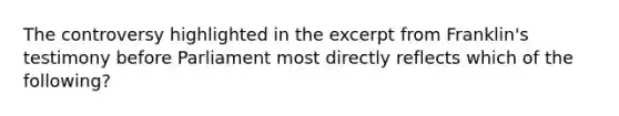 The controversy highlighted in the excerpt from Franklin's testimony before Parliament most directly reflects which of the following?