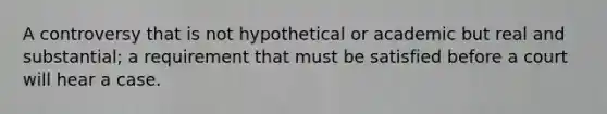 A controversy that is not hypothetical or academic but real and substantial; a requirement that must be satisfied before a court will hear a case.