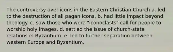 The controversy over icons in the Eastern Christian Church a. led to the destruction of all pagan icons. b. had little impact beyond theology. c. saw those who were "iconoclasts" call for people to worship holy images. d. settled the issue of church-state relations in Byzantium. e. led to further separation between western Europe and Byzantium.