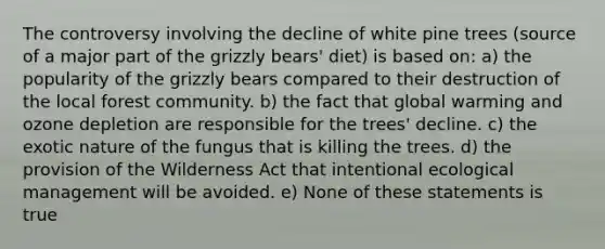 The controversy involving the decline of white pine trees (source of a major part of the grizzly bears' diet) is based on: a) the popularity of the grizzly bears compared to their destruction of the local forest community. b) the fact that global warming and ozone depletion are responsible for the trees' decline. c) the exotic nature of the fungus that is killing the trees. d) the provision of the Wilderness Act that intentional ecological management will be avoided. e) None of these statements is true