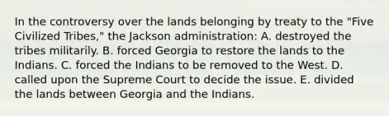 In the controversy over the lands belonging by treaty to the "Five Civilized Tribes," the Jackson administration: A. destroyed the tribes militarily. B. forced Georgia to restore the lands to the Indians. C. forced the Indians to be removed to the West. D. called upon the Supreme Court to decide the issue. E. divided the lands between Georgia and the Indians.