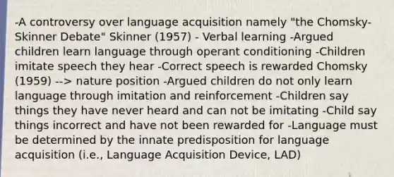 -A controversy over language acquisition namely "the Chomsky-Skinner Debate" Skinner (1957) - Verbal learning -Argued children learn language through operant conditioning -Children imitate speech they hear -Correct speech is rewarded Chomsky (1959) --> nature position -Argued children do not only learn language through imitation and reinforcement -Children say things they have never heard and can not be imitating -Child say things incorrect and have not been rewarded for -Language must be determined by the innate predisposition for language acquisition (i.e., Language Acquisition Device, LAD)