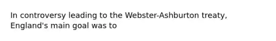 In controversy leading to the Webster-Ashburton treaty, England's main goal was to