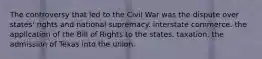 The controversy that led to the Civil War was the dispute over states' rights and national supremacy. interstate commerce. the application of the Bill of Rights to the states. taxation. the admission of Texas into the union.